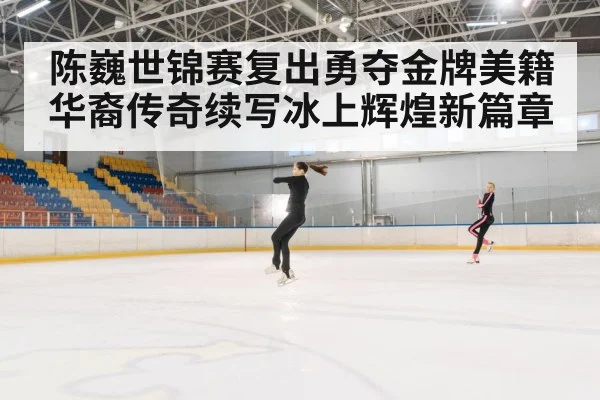 陈巍世锦赛复出勇夺金牌美籍华裔传奇续写冰上辉煌新篇章